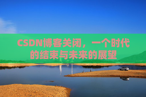 CSDN博客关闭,一个时代的结束与未来的展望 CSDN博客关闭,一个时代的结束与未来的展望